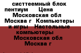 систтеемный блок пентиум 4 › Цена ­ 1 000 - Московская обл., Москва г. Компьютеры и игры » Настольные компьютеры   . Московская обл.,Москва г.